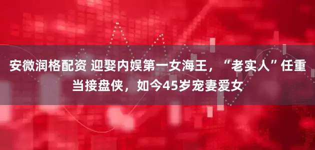 安微润格配资 迎娶内娱第一女海王，“老实人”任重当接盘侠，如今45岁宠妻爱女