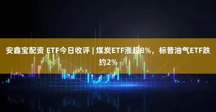 安鑫宝配资 ETF今日收评 | 煤炭ETF涨超8%，标普油气ETF跌约2%