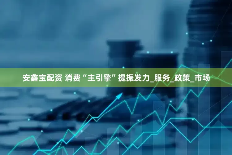 安鑫宝配资 消费“主引擎”提振发力_服务_政策_市场