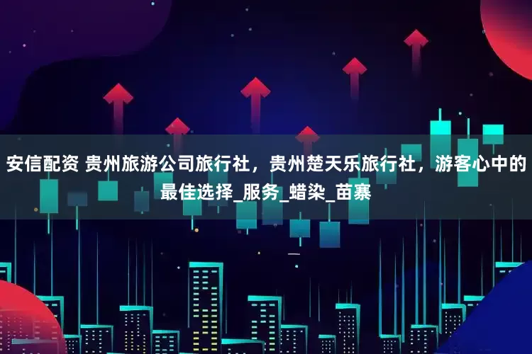 安信配资 贵州旅游公司旅行社，贵州楚天乐旅行社，游客心中的最佳选择_服务_蜡染_苗寨