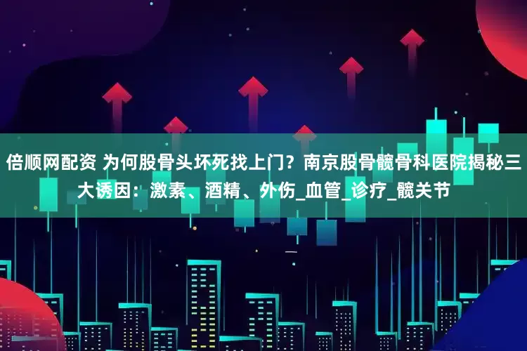 倍顺网配资 为何股骨头坏死找上门？南京股骨髋骨科医院揭秘三大诱因：激素、酒精、外伤_血管_诊疗_髋关节