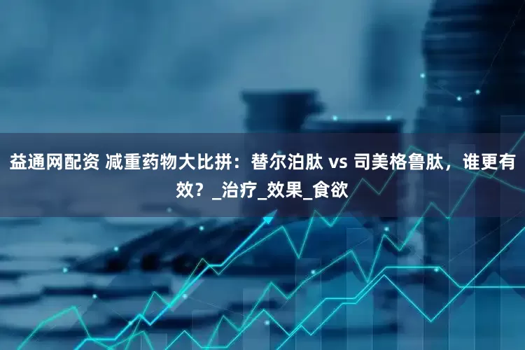 益通网配资 减重药物大比拼：替尔泊肽 vs 司美格鲁肽，谁更有效？_治疗_效果_食欲