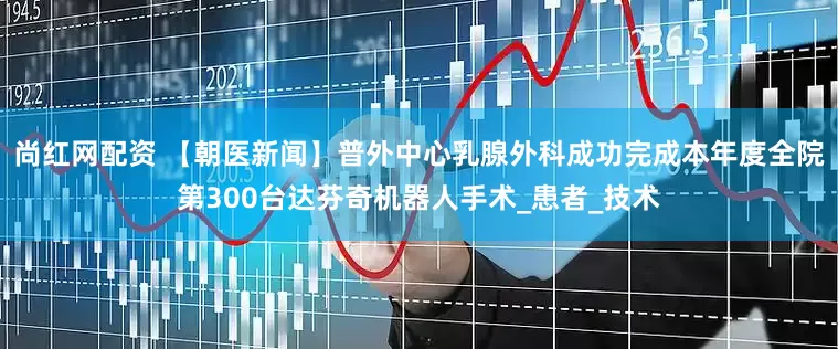 尚红网配资 【朝医新闻】普外中心乳腺外科成功完成本年度全院第300台达芬奇机器人手术_患者_技术